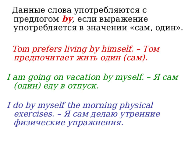  Данные слова употребляются с предлогом by , если выражение употребляется в значении «сам, один».    Tom prefers living by himself. – Том предпочитает жить один (сам).   I am going on vacation by myself. – Я сам (один) еду в отпуск.   I do by myself the morning physical exercises. – Я сам делаю утренние физические упражнения. 