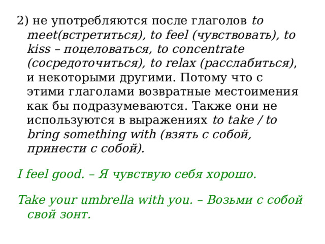 2) не употребляются после глаголов  to meet(встретиться), to feel (чувствовать), to kiss – поцеловаться, to concentrate (сосредоточиться), to relax (расслабиться) , и некоторыми другими. Потому что с этими глаголами возвратные местоимения как бы подразумеваются. Также они не используются в выражениях  to take / to bring something with (взять с собой, принести с собой).  I feel good. – Я чувствую себя хорошо.  Take your umbrella with you. – Возьми с собой свой зонт. 