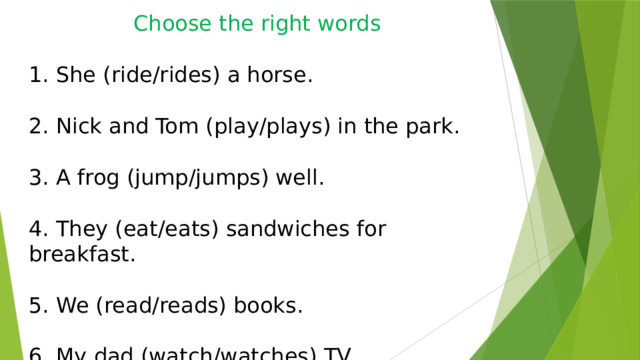 Choose the right words 1. She (ride/rides) a horse. 2. Nick and Tom (play/plays) in the park. 3. A frog (jump/jumps) well. 4. They (eat/eats) sandwiches for breakfast. 5. We (read/reads) books. 6. My dad (watch/watches) TV. 