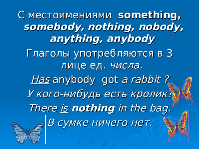 С местоимениями something, somebody,  nothing, nobody, anything, anybody  Глаголы употребляются в 3 лице ед. числа. Has  anybody  got a rabbit ? У кого-нибудь есть кролик? There is  nothing in the bag. В сумке ничего нет. 