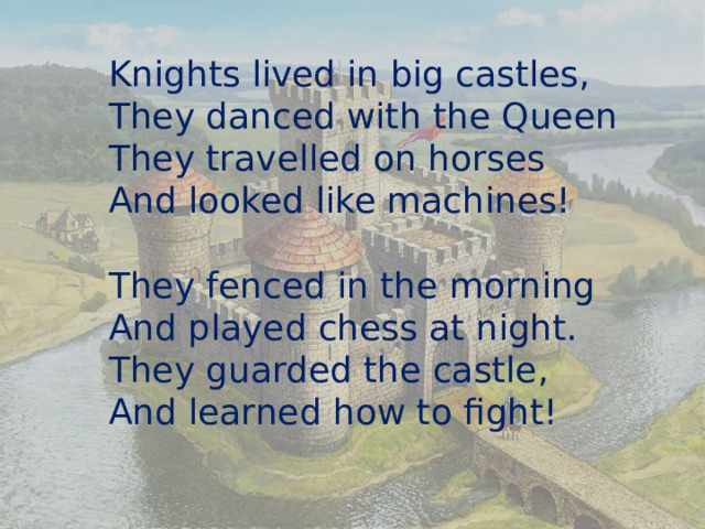 Knights lived in big castles, They danced with the Queen They travelled on horses And looked like machines! They fenced in the morning And played chess at night. They guarded the castle, And learned how to fight! 
