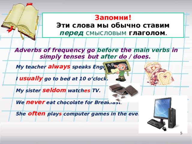 Запомни! Эти слова мы обычно ставим перед  смысловым глаголом . Adverbs of frequency go before the main verbs in simply tenses  but after do / does. My teacher always speaks English.  I usually go to bed at 10 o’clock.  My sister seldom watch es TV.  We never eat chocolate for Breakfast .  She often play s computer games in the evening.  