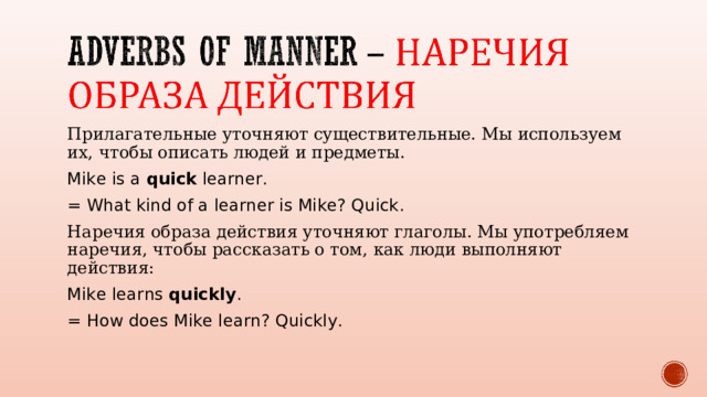 Прилагательные уточняют существительные. Мы используем их, чтобы описать людей и предметы. Mike is a quick learner. = What kind of a learner is Mike? Quick. Наречия образа действия уточняют глаголы. Мы употребляем наречия, чтобы рассказать о том, как люди выполняют действия: Mike learns quickly . = How does Mike learn? Quickly. 