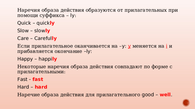 Наречия образа действия образуются от прилагательных при помощи суффикса – ly : Quick – quick ly Slow – slow ly Care – Careful ly Если прилагательное оканчивается на – y: y  меняется на i  и прибавляется окончание –ly: Happy – happi ly Некоторые наречия образа действия совпадают по форме с прилагательными: Fast - fast Hard – hard Наречие образа действия для прилагательного good – well . 