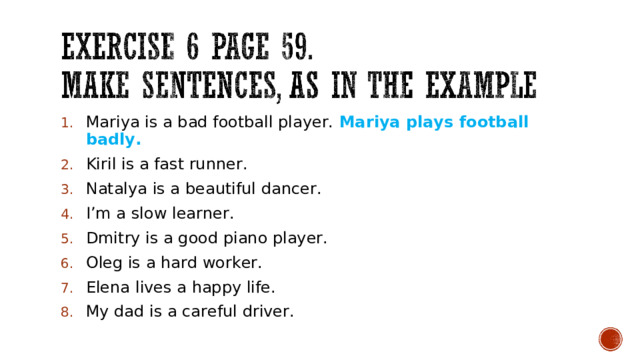 Mariya is a bad football player. Mariya plays football badly. Kiril is a fast runner. Natalya is a beautiful dancer. I’m a slow learner. Dmitry is a good piano player. Oleg is a hard worker. Elena lives a happy life. My dad is a careful driver. 