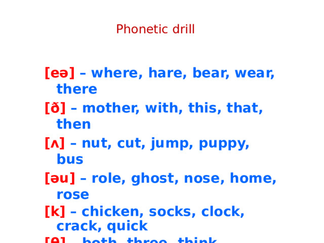 Phonetic drill [eə] – where, hare, bear, wear, there [ð] – mother, with, this, that, then [ʌ] – nut, cut, jump, puppy, bus [əu] – role, ghost, nose, home, rose [k] – chicken, socks, clock, crack, quick [θ] – both, three, think, mouth, thanks [ŋ] – sing, going, strong, jungle, long 