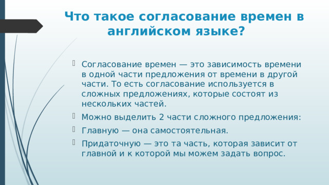  Что такое согласование времен в английском языке? Согласование времен — это зависимость времени в одной части предложения от времени в другой части. То есть согласование используется в сложных предложениях, которые состоят из нескольких частей. Можно выделить 2 части сложного предложения: Главную — она самостоятельная. Придаточную — это та часть, которая зависит от главной и к которой мы можем задать вопрос. 