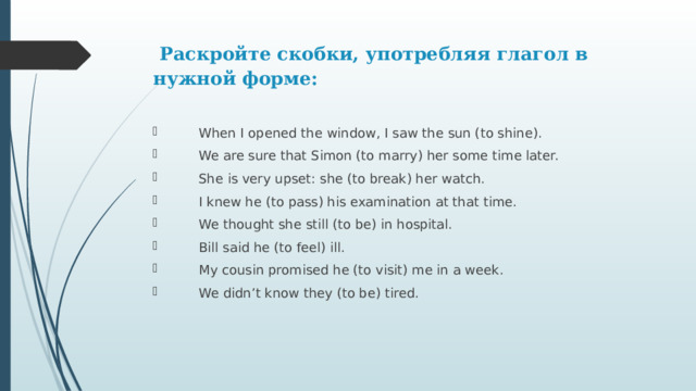  Раскройте скобки, употребляя глагол в нужной форме:    When I opened the window, I saw the sun (to shine).  We are sure that Simon (to marry) her some time later.  She is very upset: she (to break) her watch.  I knew he (to pass) his examination at that time.  We thought she still (to be) in hospital.  Bill said he (to feel) ill.  My cousin promised he (to visit) me in a week.  We didn’t know they (to be) tired. 