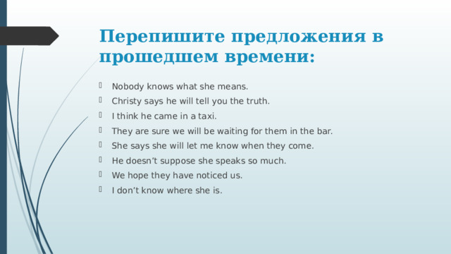 Перепишите предложения в прошедшем времени: Nobody knows what she means. Christy says he will tell you the truth. I think he came in a taxi. They are sure we will be waiting for them in the bar. She says she will let me know when they come. He doesn’t suppose she speaks so much. We hope they have noticed us. I don’t know where she is. 