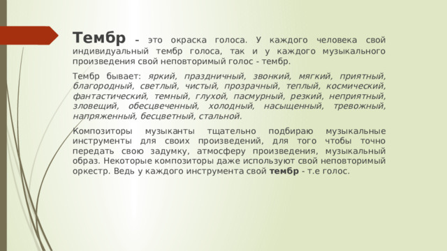 Тембр – это окраска голоса. У каждого человека свой индивидуальный тембр голоса, так и у каждого музыкального произведения свой неповторимый голос - тембр. Тембр бывает: яркий, праздничный, звонкий, мягкий, приятный, благородный, светлый, чистый, прозрачный, теплый, космический, фантастический, темный, глухой, пасмурный, резкий, неприятный, зловещий, обесцвеченный, холодный, насыщенный, тревожный, напряженный, бесцветный, стальной. Композиторы музыканты тщательно подбираю музыкальные инструменты для своих произведений, для того чтобы точно передать свою задумку, атмосферу произведения, музыкальный образ. Некоторые композиторы даже используют свой неповторимый оркестр. Ведь у каждого инструмента свой тембр - т.е голос. 