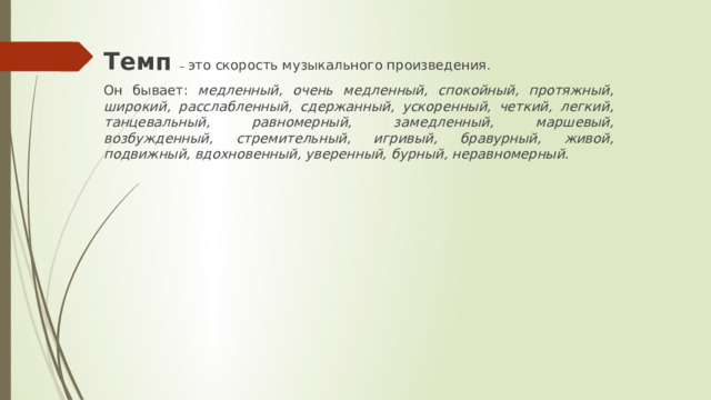 Темп  – это скорость музыкального произведения. Он бывает: медленный, очень медленный, спокойный, протяжный, широкий, расслабленный, сдержанный, ускоренный, четкий, легкий, танцевальный, равномерный, замедленный, маршевый, возбужденный, стремительный, игривый, бравурный, живой, подвижный, вдохновенный, уверенный, бурный, неравномерный. 