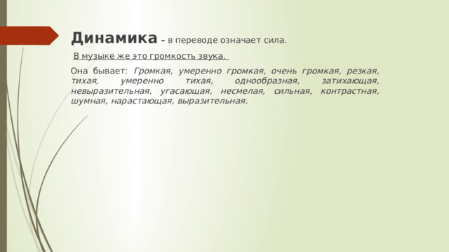 Динамика – в переводе означает сила.  В музыке же это громкость звука. Она бывает: Громкая, умеренно громкая, очень громкая, резкая, тихая, умеренно тихая, однообразная, затихающая, невыразительная, угасающая, несмелая, сильная, контрастная, шумная, нарастающая, выразительная. 