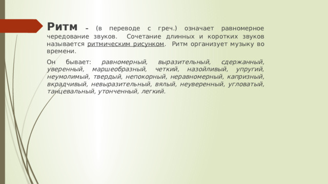 Ритм – (в переводе с греч.) означает равномерное чередование звуков. Сочетание длинных и коротких звуков называется ритмическим рисунком . Ритм организует музыку во времени. Он бывает: равномерный, выразительный, сдержанный, уверенный, маршеобразный, четкий, назойливый, упругий, неумолимый, твердый, непокорный, неравномерный, капризный, вкрадчивый, невыразительный, вялый, неуверенный, угловатый, танцевальный, утонченный, легкий. 