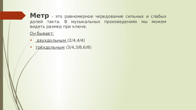 Метр  – это равномерное чередование сильных и слабых долей такта. В музыкальных произведениях мы можем видеть размер при ключе. Он бывает:  двухдольным (2/4,4/4) трёхдольным (3/4,3/8,6/8) 