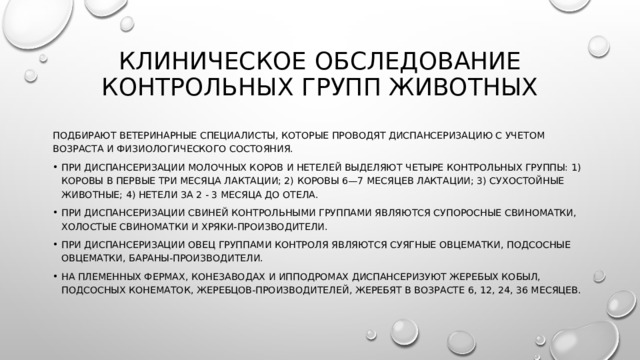 Клиническое обследование контрольных групп живот­ных подбирают ветеринарные специалисты, которые проводят диспансеризацию с учетом возраста и физиологического состояния. При диспансеризации молочных коров и нетелей выделя­ют четыре контрольных группы: 1) коровы в первые три ме­сяца лактации; 2) коровы 6—7 месяцев лактации; 3) сухо­стойные животные; 4) нетели за 2 - 3 месяца до отела. При диспансеризации свиней контрольными группами являются супоросные свиноматки, холостые свиноматки и хряки-производители. При диспансеризации овец группами контроля являются суягные овцематки, подсосные овцематки, бараны-производители. На племенных фермах, конезаводах и ипподромах диспансеризуют жеребых кобыл, подсосных конематок, жеребцов-производителей, жеребят в возрасте 6, 12, 24, 36 месяцев. 