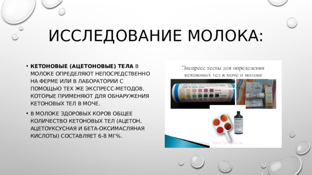 Исследование молока: Кетоновые (ацетоновые) тела в молоке определяют непо­средственно на ферме или в лаборатории с помощью тех же экспресс-методов, которые применяют для обнаружения кето­новых тел в моче. В молоке здоровых коров общее количество кетоновых тел (ацетон, ацетоуксусная и бета-оксимасляная кислоты) составляет 6-8 мг%. 