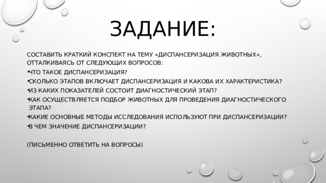 Задание: Составить краткий конспект на тему «Диспансеризация животных», отталкиваясь от следующих вопросов: что такое диспансеризация? Сколько этапов включает диспансеризация и какова их характеристика? Из каких показателей состоит диагностический этап? Как осуществляется подбор животных для проведения диагностического этапа? Какие основные методы исследования используют при диспансеризации? В чем значение диспансеризации? (письменно ответить на вопросы) 