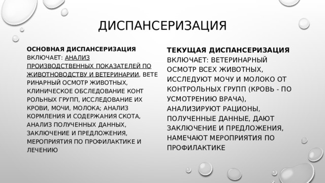 Диспансеризация Основная диспансеризация включает: анализ производственных показателей по животноводству и ветеринарии , вете­ринарный осмотр животных, клиническое обследование конт­рольных групп, исследование их крови, мочи, молока; анализ кормления и содержания скота, анализ полученных данных, заключение и предложения, мероприятия по профилактике и лечению Текущая диспансеризация включает: ветеринарный осмотр всех животных, исследуют мочу и мо­локо от контрольных групп (кровь - по усмотрению врача), анализируют рационы, полученные данные, дают заключение и предложения, намечают мероприятия по профилактике 