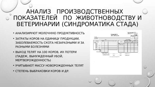 Анализ производственных показателей по животноводству и ветеринарии (синдроматика стада) Анализируют молочную продуктивность затраты коров на единицу продукции, заболеваемость скота незаразными и за­разными болезнями выход телят на 100 коров, их потери (падеж, вынужденный убой, мертворожденность) учитывают массу новорожденных телят степень выбраковки коров и др. 