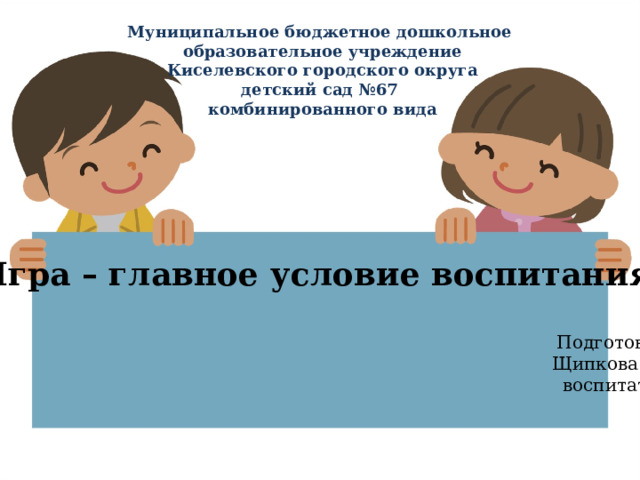 Муниципальное бюджетное дошкольное образовательное учреждение  Киселевского городского округа  детский сад №67 комбинированного вида «Игра – главное условие воспитания».  Подготовила: Щипкова А.Н. воспитатель. 