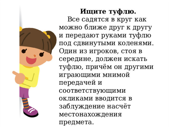 Ищите туфлю.  Все садятся в круг как можно ближе друг к другу и передают руками туфлю под сдвинутыми коленями. Один из игроков, стоя в середине, должен искать туфлю, причём он другими играющими мнимой передачей и соответствующими окликами вводится в заблуждение насчёт местонахождения предмета. 