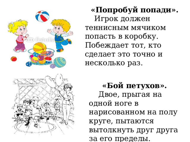 «Попробуй попади».  Игрок должен теннисным мячиком попасть в коробку. Побеждает тот, кто сделает это точно и несколько раз.   «Бой петухов».  Двое, прыгая на одной ноге в нарисованном на полу круге, пытаются вытолкнуть друг друга за его пределы. 