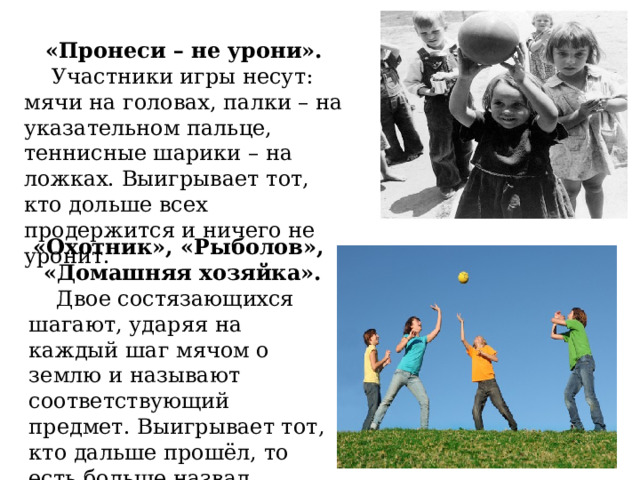 «Пронеси – не урони».  Участники игры несут: мячи на головах, палки – на указательном пальце, теннисные шарики – на ложках. Выигрывает тот, кто дольше всех продержится и ничего не уронит. «Охотник», «Рыболов», «Домашняя хозяйка».  Двое состязающихся шагают, ударяя на каждый шаг мячом о землю и называют соответствующий предмет. Выигрывает тот, кто дальше прошёл, то есть больше назвал предметов. 