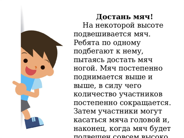 Достань мяч!  На некоторой высоте подвешивается мяч. Ребята по одному подбегают к нему, пытаясь достать мяч ногой. Мяч постепенно поднимается выше и выше, в силу чего количество участников постепенно сокращается. Затем участники могут касаться мяча головой и, наконец, когда мяч будет подвешен совсем высоко, то рукой. 