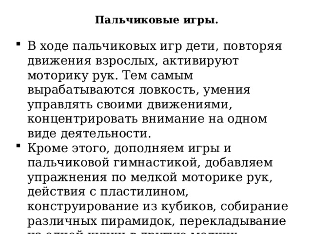Пальчиковые игры. В ходе пальчиковых игр дети, повторяя движения взрослых, активируют моторику рук. Тем самым вырабатываются ловкость, умения управлять своими движениями, концентрировать внимание на одном виде деятельности. Кроме этого, дополняем игры и пальчиковой гимнастикой, добавляем упражнения по мелкой моторике рук, действия с пластилином, конструирование из кубиков, собирание различных пирамидок, перекладывание из одной кучки в другую мелких предметов, использование тематических панно с пуговицами, кнопками, липучками. 