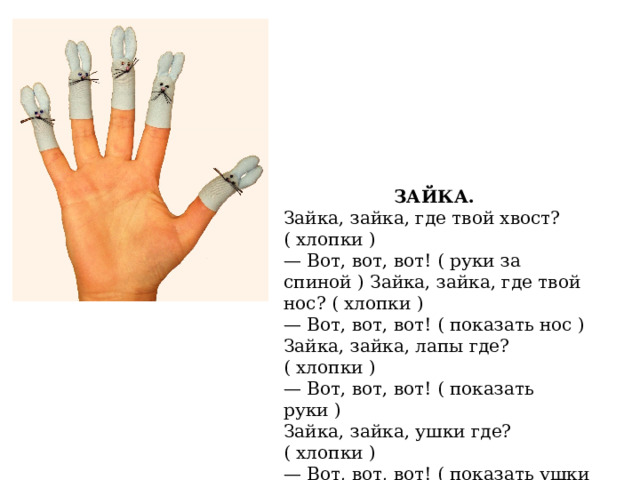 ЗАЙКА. Зайка, зайка, где твой хвост? ( хлопки ) — Вот, вот, вот! ( руки за спиной ) Зайка, зайка, где твой нос? ( хлопки ) — Вот, вот, вот! ( показать нос ) Зайка, зайка, лапы где? ( хлопки ) — Вот, вот, вот! ( показать руки ) Зайка, зайка, ушки где? ( хлопки ) — Вот, вот, вот! ( показать ушки ). 