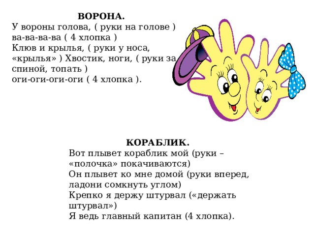 ВОРОНА. У вороны голова, ( руки на голове ) ва-ва-ва-ва ( 4 хлопка ) Клюв и крылья, ( руки у носа, «крылья» ) Хвостик, ноги, ( руки за спиной, топать ) оги-оги-оги-оги ( 4 хлопка ). КОРАБЛИК. Вот плывет кораблик мой (руки – «полочка» покачиваются) Он плывет ко мне домой (руки вперед, ладони сомкнуть углом) Крепко я держу штурвал («держать штурвал») Я ведь главный капитан (4 хлопка). 