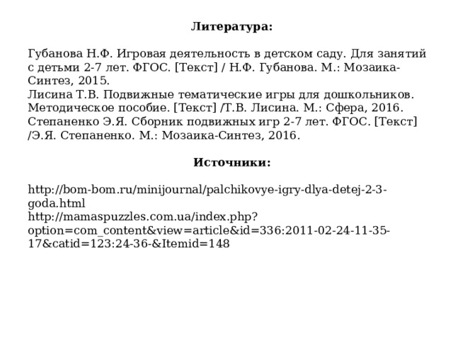 Литература: Губанова Н.Ф. Игровая деятельность в детском саду. Для занятий с детьми 2-7 лет. ФГОС. [Текст] / Н.Ф. Губанова. М.: Мозаика-Синтез, 2015. Лисина Т.В. Подвижные тематические игры для дошкольников. Методическое пособие. [Текст] /Т.В. Лисина. М.: Сфера, 2016. Степаненко Э.Я. Сборник подвижных игр 2-7 лет. ФГОС. [Текст] /Э.Я. Степаненко. М.: Мозаика-Синтез, 2016. Источники: http://bom-bom.ru/minijournal/palchikovye-igry-dlya-detej-2-3-goda.html http://mamaspuzzles.com.ua/index.php?option=com_content&view=article&id=336:2011-02-24-11-35-17&catid=123:24-36-&Itemid=148   