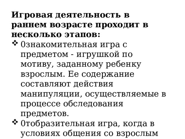 Игровая деятельность в раннем возрасте проходит в несколько этапов: 0знакомительная игра с предметом - игрушкой по мотиву, заданному ребенку взрослым. Ее содержание составляют действия ­манипуляции, осуществляемые в процессе обследования предметов. 0тобразительная игра, когда в условиях общения со взрослым ребенок на практике узнает название и целевое назначение предмета, и это новое знание он переносит в свою игру. 