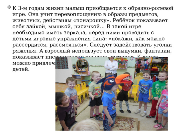 К 3-м годам жизни малыш приобщается к образно-ролевой игре. Она учит перевоплощению в образы предметов, животных, действиям «понарошку». Ребёнок показывает себя зайкой, мышкой, лисичкой… В такой игре необходимо иметь зеркала, перед ними проводить с детьми игровые упражнения типа: «покажи, как можно рассердится, рассмеяться». Следует задействовать уголки ряженья. А взрослый использует свои выдумки, фантазии, показывает инсценировки песенок, потешек. К концу можно привлечь к этой увлекательной деятельности детей. 