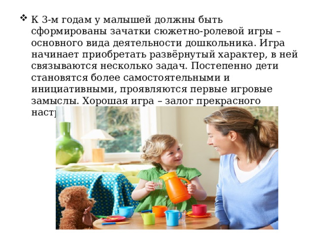 К 3-м годам у малышей должны быть сформированы зачатки сюжетно-ролевой игры – основного вида деятельности дошкольника. Игра начинает приобретать развёрнутый характер, в ней связываются несколько задач. Постепенно дети становятся более самостоятельными и инициативными, проявляются первые игровые замыслы. Хорошая игра – залог прекрасного настроения, крепкого здоровья. 