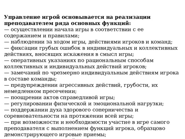 Управление игрой основывается на реализации преподавателем ряда основных функций: — осуществлении начала игры в соответствии с ее содержанием и правилами; — наблюдении за ходом игры, действиями игроков и команд; — фиксации грубых ошибок в индивидуальных и коллективных действиях, вносящих искажения в смысл игры; — оперативных указаниях по рациональным способам коллективных и индивидуальных действий игроков; — замечаний по чрезмерно индивидуальным действиям игрока в составе команды; — предупреждении агрессивных действий, грубости, их немедленном пресечении; — поощрении актов справедливой игры; — регулировании физической и эмоциональной нагрузки; — поддержании духа здорового соперничества и соревновательности на протяжении всей игры; — при возможности и необходимости участие в игре самого преподавателя с выполнением функций игрока, образцово демонстрирующего игровые приемы; — своевременном, спокойном завершении игры. 