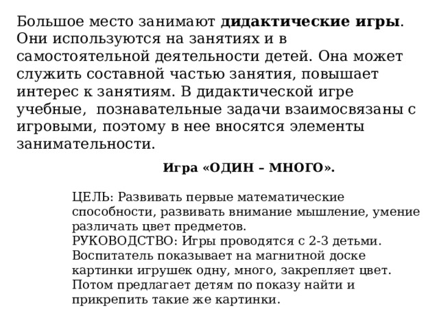 Большое место занимают дидактические игры . Они используются на занятиях и в самостоятельной деятельности детей. Она может служить составной частью занятия, повышает интерес к занятиям. В дидактической игре учебные, познавательные задачи взаимосвязаны с игровыми, поэтому в нее вносятся элементы занимательности.  Игра «ОДИН – МНОГО».  ЦЕЛЬ: Развивать первые математические способности, развивать внимание мышление, умение различать цвет предметов.  РУКОВОДСТВО: Игры проводятся с 2-3 детьми. Воспитатель показывает на магнитной доске картинки игрушек одну, много, закрепляет цвет. Потом предлагает детям по показу найти и прикрепить такие же картинки. 