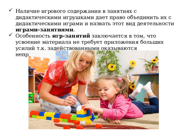 Наличие игрового содержания в занятиях с дидактическими игрушками дает право объединить их с дидактическими играми и назвать этот вид деятельности играми-занятиями . Особенность игр-занятий заключается в том, что усвоение материала не требует приложения больших усилий т.к. задействованными оказываются непроизвольное внимание и запоминание. 