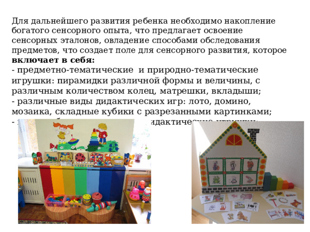 Для дальнейшего развития ребенка необходимо накопление богатого сенсорного опыта, что предлагает освоение сенсорных эталонов, овладение способами обследования предметов, что создает поле для сенсорного развития, которое включает в себя: - предметно-тематические и природно-тематические игрушки: пирамидки различной формы и величины, с различным количеством колец, матрешки, вкладыши; - различные виды дидактических игр: лото, домино, мозаика, складные кубики с разрезанными картинками; - мягконабивные напольные дидактические игрушки; 