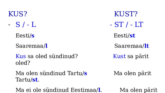 KUS? KUST? S / - L - ST / - LT Eesti/ s Eesti/ st Saaremaa/ l Saaremaa/ lt Kus sa oled sündinud? Kust sa pärit oled? Ma olen sündinud Tartu/ s Ma olen pärit Tartu/ st . Ma ei ole sündinud Eestimaa/ l . Ma olen pärit Sillamäe/ lt . 