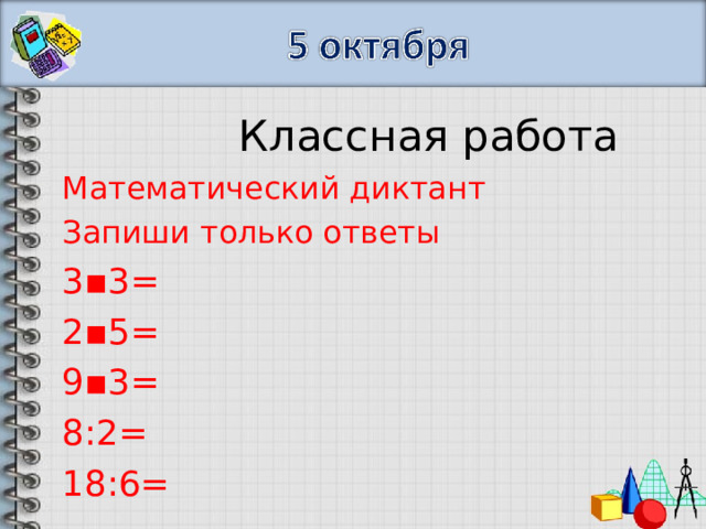  Классная работа Математический диктант Запиши только ответы 3▪3= 2▪5= 9▪3= 8:2= 18:6= 