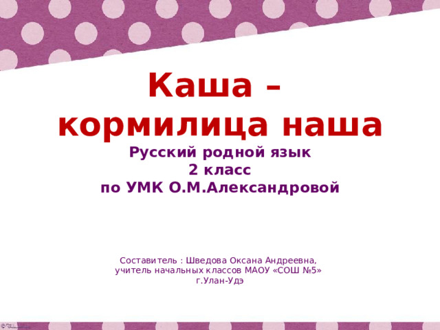 Каша – кормилица наша Русский родной язык 2 класс по УМК О.М.Александровой Составитель : Шведова Оксана Андреевна, учитель начальных классов МАОУ «СОШ №5» г.Улан-Удэ 