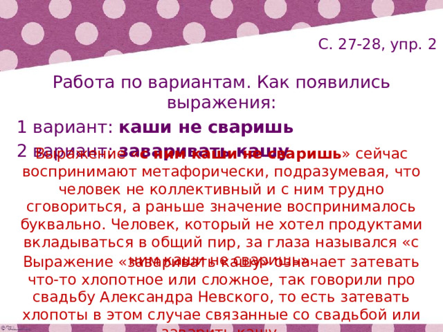 С. 27-28, упр. 2 Работа по вариантам. Как появились выражения: 1 вариант: каши не сваришь 2 вариант: заваривать кашу Выражение « с ним каши не сваришь » сейчас воспринимают метафорически, подразумевая, что человек не коллективный и с ним трудно сговориться, а раньше значение воспринималось буквально. Человек, который не хотел продуктами вкладываться в общий пир, за глаза назывался «с ним каши не сваришь». Выражение «заваривать кашу» означает затевать что-то хлопотное или сложное, так говорили про свадьбу Александра Невского, то есть затевать хлопоты в этом случае связанные со свадьбой или заварить кашу. 