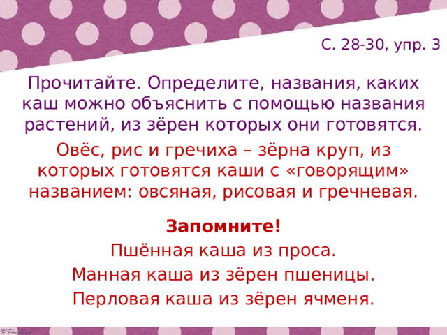 С. 28-30, упр. 3 Прочитайте. Определите, названия, каких каш можно объяснить с помощью названия растений, из зёрен которых они готовятся. Овёс, рис и гречиха – зёрна круп, из которых готовятся каши с «говорящим» названием: овсяная, рисовая и гречневая. Запомните! Пшённая каша из проса. Манная каша из зёрен пшеницы. Перловая каша из зёрен ячменя. 