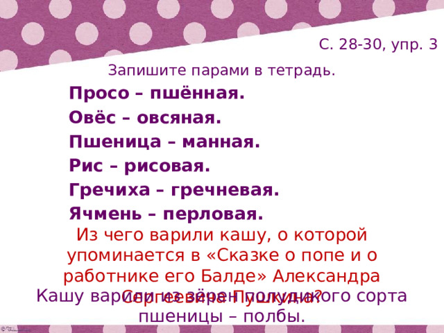 С. 28-30, упр. 3 Запишите парами в тетрадь. Просо – пшённая. Овёс – овсяная. Пшеница – манная. Рис – рисовая. Гречиха – гречневая. Ячмень – перловая. Из чего варили кашу, о которой упоминается в «Сказке о попе и о работнике его Балде» Александра Сергеевича Пушкина? Кашу варили из зёрен полудикого сорта пшеницы – полбы. 