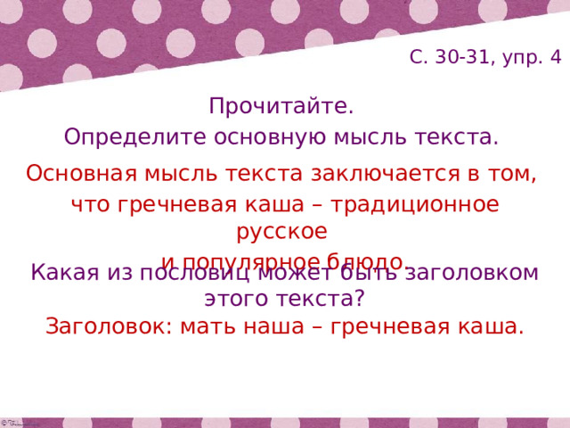 С. 30-31, упр. 4 Прочитайте. Определите основную мысль текста. Основная мысль текста заключается в том, что гречневая каша – традиционное русское и популярное блюдо. Какая из пословиц может быть заголовком этого текста? Заголовок: мать наша – гречневая каша. 