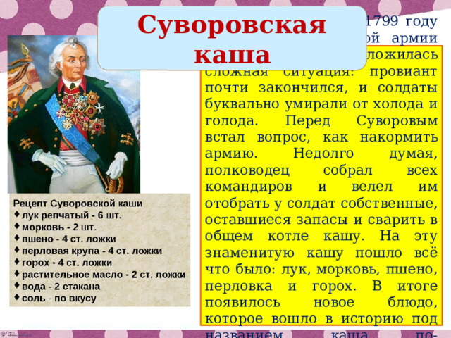 Суворовская каша Согласно легенде, в 1799 году при переходе русской армии через Альпы сложилась сложная ситуация: провиант почти закончился, и солдаты буквально умирали от холода и голода. Перед Суворовым встал вопрос, как накормить армию. Недолго думая, полководец собрал всех командиров и велел им отобрать у солдат собственные, оставшиеся запасы и сварить в общем котле кашу. На эту знаменитую кашу пошло всё что было: лук, морковь, пшено, перловка и горох. В итоге появилось новое блюдо, которое вошло в историю под названием каша по-суворовски. 