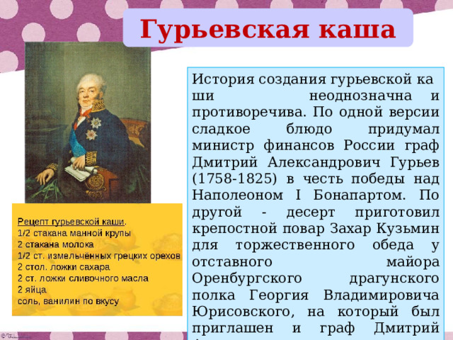 Гурьевская каша История создания гурьевской каши  неоднозначна и противоречива. По одной версии сладкое блюдо придумал министр финансов России граф Дмитрий Александрович Гурьев (1758-1825) в честь победы над Наполеоном I Бонапартом. По другой - десерт приготовил крепостной повар Захар Кузьмин для торжественного обеда у отставного майора Оренбургского драгунского полка Георгия Владимировича Юрисовского, на который был приглашен и граф Дмитрий Александрович. 