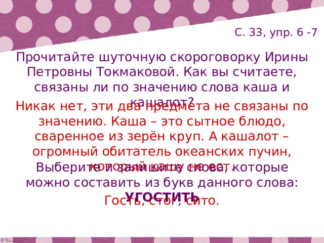 С. 33, упр. 6 -7 Прочитайте шуточную скороговорку Ирины Петровны Токмаковой. Как вы считаете, связаны ли по значению слова каша и кашалот? Никак нет, эти два предмета не связаны по значению. Каша – это сытное блюдо, сваренное из зерён круп. А кашалот – огромный обитатель океанских пучин, который кашу не ест. Выберите и запишите слова, которые можно составить из букв данного слова: УГОСТИТЬ Гость, стог, сито. 