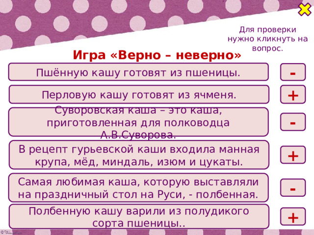 Для проверки нужно кликнуть на вопрос. Игра «Верно – неверно» Пшённую кашу готовят из пшеницы. - Перловую кашу готовят из ячменя. + Суворовская каша – это каша, приготовленная для полководца А.В.Суворова. - В рецепт гурьевской каши входила манная крупа, мёд, миндаль, изюм и цукаты. + Самая любимая каша, которую выставляли на праздничный стол на Руси, - полбенная. - Полбенную кашу варили из полудикого сорта пшеницы.. + 